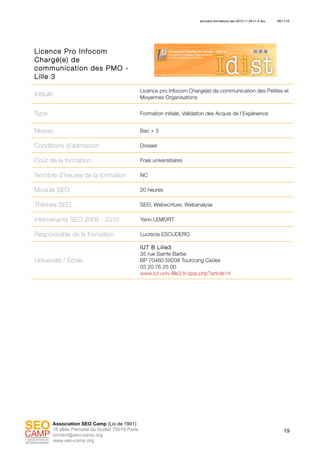 annuaire-formations-seo-2010.11.29-v1.4.doc 29/11/10
19
Association SEO Camp (Loi de 1901)
16 allée Pernette du Guillet 75019 Paris
contact@seo-camp.org
www.seo-camp.org
Licence Pro Infocom
Chargé(e) de
communication des PMO -
Lille 3
Intitulé
Licence pro Infocom Chargé(e) de communication des Petites et
Moyennes Organisations
Type Formation initiale, Validation des Acquis de l’Expérience
Niveau Bac + 3
Conditions d’admission Dossier
Coût de la formation Frais universitaires
Nombre d’heures de la formation NC
Module SEO 20 heures
Thèmes SEO SEO, Webecriture, Webanalyse
Intervenants SEO 2009 - 2010 Yann LEMORT
Responsable de la formation Lucrecia ESCUDERO
Université / Ecole
IUT B Lille3
35 rue Sainte Barbe
BP 70460 59208 Tourcoing Cedex
03 20 76 25 00
www.iut.univ-lille3.fr/spip.php?article14
 