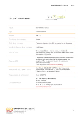 annuaire-formations-seo-2010.11.29-v1.4.doc 29/11/10
22
Association SEO Camp (Loi de 1901)
16 allée Pernette du Guillet 75019 Paris
contact@seo-camp.org
www.seo-camp.org
DUT SRC - Montbéliard
Intitulé DUT SRC Montbéliard
Type Formation initiale
Niveau Bac + 2
Conditions d’admission Dossier
Coût de la formation Frais universitaires, environ 200 euros pour les non boursiers.
Nombre d’heures de la formation 1800 heures
Module SEO
20 heures de théorie + mise en pratique + module de
spécialisation (e-mailing, liens sponsorisés, SMO – social media
optimisation) = 60 heures
Thèmes SEO
Les piliers du référencement (principes, indexation, optimisation
technique, optimisation éditoriale, stratégies de liens, web
analytics). Mise en application au sein de projets web
(production de livrables)
Cours disponibles sur slideshare.net/JCDblog
Intervenants SEO 2009 - 2010
Jean-Claude DOMENGET (MCF 71ème) et intervenants
professionnels David DEGRELLE, Hervé ZOBENBIEHLER,
Frédéric POIFOL, Sandrine DECEMBRE.
Responsable de la formation Xavier SENENTE
Université / Ecole
IUT SRC Belfort-Montbéliard
4 place Tharradin
25211 Montbéliard cedex
03 81 99 47 34 / src@pu-pm.univ-fcomte.fr
www.srcmontbeliard.com
 