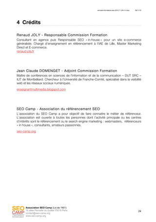 annuaire-formations-seo-2010.11.29-v1.4.doc 29/11/10
24
Association SEO Camp (Loi de 1901)
16 allée Pernette du Guillet 75019 Paris
contact@seo-camp.org
www.seo-camp.org
4 Crédits
Renaud JOLY - Responsable Commission Formation
Consultant en agence puis Responsable SEO « in-house » pour un site e-commerce
généraliste. Chargé d’enseignement en référencement à l’IAE de Lille, Master Marketing
Direct et E-commerce.
renaud-joly.fr
Jean Claude DOMENGET - Adjoint Commission Formation
Maître de conférences en sciences de l'information et de la communication – DUT SRC –
IUT de Montbéliard. Chercheur à l'Université de Franche-Comté, spécialisé dans la visibilité
web et les réseaux sociaux numériques.
enseignantmultimedia.blogspot.com
SEO Camp - Association du référencement SEO
L’association du SEO Camp a pour objectif de faire connaitre le métier de référenceur.
L’association est ouverte à toutes les personnes dont l’activité principale ou les centres
d’intérêts sont le référencement ou le search engine marketing : webmasters, référenceurs
« in house », consultants, amateurs passionnés.
seo-camp.org
 