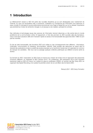 annuaire-formations-seo-2010.11.29-v1.4.doc 29/11/10
3
Association SEO Camp (Loi de 1901)
16 allée Pernette du Guillet 75019 Paris
contact@seo-camp.org
www.seo-camp.org
1 Introduction
Le référencement naturel ou SEO fait partie des nouvelles disciplines qui se sont développées avec l'avènement de
l'Internet. Au cœur de l’écosystème web, la recherche, l’indexation et l’‘architecture de l’information sont devenues un
enjeu mondial. En témoigne le succès phénoménal rencontré par Larry Page et Sergei Brin qui ont su déceler l’importance
que prendrait leur moteur de recherche ( Google ) à une époque ou les «leaders» pensaient le contraire.
Des méthodes et technologies issues des sciences de l’information tiennent désormais un rôle central dans le monde
protéiforme de la communication online. Et logiquement, à l'ère des pionniers du SEO succède celle des formateurs.
Ceux-ci font face à plusieurs défis dont l’évolution rapide du secteur et la transversalité des approches SEO / SMO ne sont
pas les moindres.
Du fait de cette transversalité, des formations SEO sont créées au sein d’enseignements bien différents : informatique,
multimédia, communication et marketing, documentation, éditorial. Cette pluralité des approches se traduit dans la
diversité des publications et dans la variété des postes proposés sur le marché de l’emploi (qui ont cependant en commun
de manquer de candidats). Elle nous vaut au passage quelques vivifiantes polémiques qui reflètent la bonne santé du
secteur.
Ce domaine du SEO, l’association du SEO Camp se donne pour mission de le faire vivre en regroupant des passionnés
d’horizons différents, en organisant le SEO Campus 2010 ( 40 conférences, 300 participants soit le plus important
événement dédié au SEO en France ) en mettant en place la certification CESEO, en animant des Bar Camp SEO, en
organisant des Speed Recruiting, et en publiant la première version de ce Livre Blanc des formations SEO.
Renaud JOLY – SEO Camp Formation
 