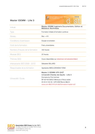 annuaire-formations-seo-2010.11.29-v1.4.doc 29/11/10
8
Association SEO Camp (Loi de 1901)
16 allée Pernette du Guillet 75019 Paris
contact@seo-camp.org
www.seo-camp.org
Master IDEMM - Lille 3
Intitulé
Master IDEMM Ingénierie Documentaire, Edition et
Médiation Multimédia
Type Formation initiale et formation continue
Niveau Bac + 4/5
Conditions d’admission Dossier et entretien
Coût de la formation Frais universitaires
Nombre d’heures de la formation 340 heures
Module SEO 20 heures
Thèmes SEO Cours disponibles sur slideshare.net/sebastienbillard
Intervenants SEO 2009 - 2010 Sébastien BILLARD
Responsable de la formation Agnieszka SMOLCZEWSKA TONA
Université / Ecole
Master 2 IDEMM UFR IDIST
Université Charles-de-Gaulle - Lille 3
Domaine du Pont de bois
BP 60149 59653 Villeneuve d’Ascq cedex
03 20 41 62 30 / UFR-IDIST@univ-lille3.fr
www.univ-lille3.fr/fr/ufr-idist/formation/master-icd/
 