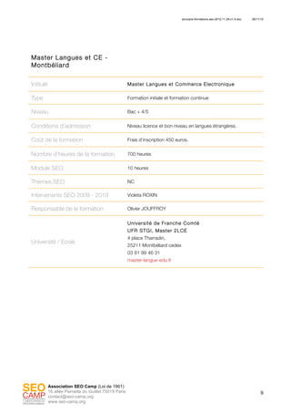 annuaire-formations-seo-2010.11.29-v1.4.doc 29/11/10
9
Association SEO Camp (Loi de 1901)
16 allée Pernette du Guillet 75019 Paris
contact@seo-camp.org
www.seo-camp.org
Master Langues et CE -
Montbéliard
Intitulé Master Langues et Commerce Electronique
Type Formation initiale et formation continue
Niveau Bac + 4/5
Conditions d’admission Niveau licence et bon niveau en langues étrangères.
Coût de la formation Frais d’inscription 450 euros.
Nombre d’heures de la formation 700 heures
Module SEO 10 heures
Thèmes SEO NC
Intervenants SEO 2009 - 2010 Violeta ROXIN
Responsable de la formation Olivier JOUFFROY
Université / Ecole
Université de Franche Comté
UFR STGI, Master 2LCE
4 place Tharradin,
25211 Montbéliard cedex
03 81 99 46 31
master-langue-edu.fr
 