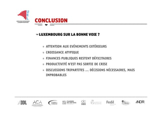 CONCLUSION
 LUXEMBOURG SUR LA BONNE VOIE ?
»  ATTENTION AUX EVÉNEMENTS EXTÉRIEURS
»  CROISSANCE ATYPIQUE
»  FINANCES PUBLIQUES RESTENT DÉFICITAIRES
»  PRODUCTIVITÉ N’EST PAS SORTIE DE CRISE
»  DISCUSSIONS TRIPARTITES … DÉCISIONS NÉCESSAIRES, MAIS
IMPROBABLES
 