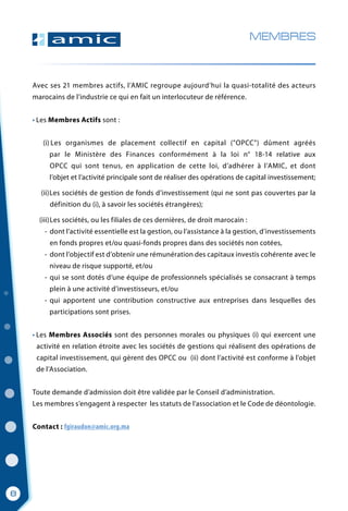 Avec ses 21 membres actifs, l’AMIC regroupe aujourd’hui la quasi-totalité des acteurs
marocains de l’industrie ce qui en fait un interlocuteur de référence.
• Les Membres Actifs sont :
	 Les organismes de placement collectif en capital ("OPCC") dûment agréés
   par le Ministère des Finances conformément à la loi n° 18-14 relative aux
      OPCC qui sont tenus, en application de cette loi, d’adhérer à l’AMIC, et dont
	   l’objet et l’activité principale sont de réaliser des opérations de capital investissement;
	 - Les sociétés de gestion de fonds d’investissement (qui ne sont pas couvertes par la
	   définition du (i), à savoir les sociétés étrangères);
	    Les sociétés, ou les filiales de ces dernières, de droit marocain :
	 - dont l’activité essentielle est la gestion, ou l’assistance à la gestion, d’investissements
	    en fonds propres et/ou quasi-fonds propres dans des sociétés non cotées,
	 - dont l’objectif est d’obtenir une rémunération des capitaux investis cohérente avec le
	 niveau de risque supporté, et/ou
	 - qui se sont dotés d’une équipe de professionnels spécialisés se consacrant à temps
	    plein à une activité d’investisseurs, et/ou
	 - qui apportent une contribution constructive aux entreprises dans lesquelles des
	    participations sont prises.
• Les Membres Associés sont des personnes morales ou physiques (i) qui exercent une
  activité en relation étroite avec les sociétés de gestions qui réalisent des opérations de
  capital investissement, qui gèrent des OPCC ou  (ii) dont l’activité est conforme à l’objet
   de l’Association.
Toute demande d’admission doit être validée par le Conseil d’administration.
Les membres s’engagent à respecter  les statuts de l’association et le Code de déontologie.
Contact : fgiraudon@amic.org.ma
MEMBRES
(i)
(ii)
(iii)
8
 