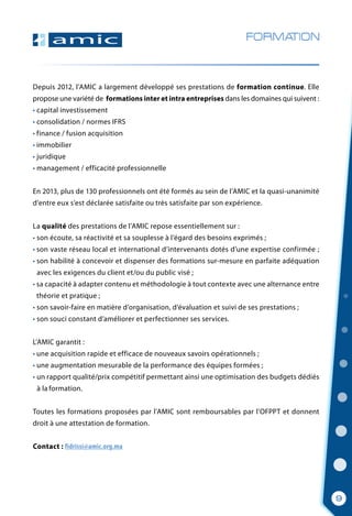 Depuis 2012, l’AMIC a largement développé ses prestations de formation continue. Elle
propose une variété de formations inter et intra entreprises dans les domaines qui suivent :
• capital investissement
• consolidation / normes IFRS
• finance / fusion acquisition
• immobilier
• juridique
• management / efficacité professionnelle
En 2013, plus de 130 professionnels ont été formés au sein de l’AMIC et la quasi-unanimité
d’entre eux s’est déclarée satisfaite ou très satisfaite par son expérience.
La qualité des prestations de l’AMIC repose essentiellement sur :
• son écoute, sa réactivité et sa souplesse à l’égard des besoins exprimés ;
• son vaste réseau local et international d’intervenants dotés d’une expertise confirmée ;
• son habilité à concevoir et dispenser des formations sur-mesure en parfaite adéquation
  avec les exigences du client et/ou du public visé ;
• sa capacité à adapter contenu et méthodologie à tout contexte avec une alternance entre
  théorie et pratique ;
• son savoir-faire en matière d’organisation, d’évaluation et suivi de ses prestations ;
• son souci constant d’améliorer et perfectionner ses services.
L’AMIC garantit :
• une acquisition rapide et efficace de nouveaux savoirs opérationnels ;
•   une augmentation mesurable de la performance des équipes formées ;
•   un rapport qualité/prix compétitif permettant ainsi une optimisation des budgets dédiés
  à la formation.
Toutes les formations proposées par l’AMIC sont remboursables par l’OFPPT et donnent
droit à une attestation de formation.
Contact : fidrissi@amic.org.ma
FORMATION
9
 
