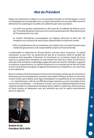 Mot du Président
Depuis son avènement au Maroc il y a une quinzaine d’années, le «Private Equity» a connu
un développement remarquable et eu un impact très positif sur le tissu des PME comme le
démontrent les statistiques recueillies annuellement par notre association :
	 • Les actifs sous gestion représentent en 2013 plus de 10 milliards de dirhams servis
	    par 19 sociétés de gestion réunissant une communauté de plus de 100 professionnels
	 de l’investissement non coté,
	 • Le nombre d’entreprises accompagnées qui dépasse désormais la barre des 150
	    enregistre une croissance de nature quasi-exponentielle ces dernières années,
	 • Enfin, les performances de ces entreprises sont avérées tant sur le plan financier qu’en
	    matière de gouvernance et de responsabilité sociale et environnementale.
La philosophie et l’approche du «Private Equity» sont par nature vertueuses : le capital
investisseur ne peut tirer ses performances que de la croissance réelle et durable des
entreprises dans lesquelles il intervient. En investissant sur un horizon moyen de cinq à
sept ans au capital d’une entreprise, la seule manière de créer de la valeur est de faire en
sorte que cette entreprise se développe, gagne des parts de marché, rationalise sa gestion
et assainisse sa gouvernance. Le capital investisseur ne se contente pas de faire de l’achat
et de la vente de parts de capital, il y apporte directement ses compétences, son savoir-faire
et son expérience.
Dans le contexte d’immense bouleversement et d’incertitudes induites par les évènements
historiques qui ont principalement concerné notre région d’Afrique du Nord ces dernières
années et bien que le Maroc fasse figure d’exception, la compétitivité de nos entreprises
— et, singulièrement, celle de nos PME davantage exposées aux lois inexorables d’une
concurrence mondialisée — est devenue cruciale. Leur succès dépend largement de leur
capacité à accéder à un financement de longue durée, stable et, notamment, à des ressources
en fonds propres en adéquation avec leur potentiel que seul le capital investissement
peut leur apporter.
1
Brahim El Jaï
Président 2012-2014
 