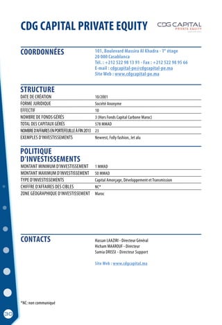 *NC: non communiqué
COORDONNÉES
STRUCTURE
POLITIQUE
D’INVESTISSEMENTS
30
CDG CAPITAL PRIVATE EQUITY
	 Hassan LAAZIRI - Directeur Général
	 Hicham MAAROUF - Directeur
	 Samia DRISSI - Directeur Support
	 Site Web : www.cdgcapital.ma
DATE DE CRÉATION	 10/2001
FORME JURIDIQUE	 Société Anonyme	
EFFECTIF	 10
NOMBRE DE FONDS GÉRÉS	 3 (Hors Fonds Capital Carbone Maroc)
TOTAL DES CAPITAUX GÉRÉS	 578 MMAD
NOMBRED’AFFAIRESENPORTEFEUILLEÀFIN2013	 23
EXEMPLES D’INVESTISSEMENTS	 Newrest, Folly fashion, Jet alu
101, Boulevard Massira Al Khadra - 1 étage
20 000 Casablanca
Tél. : +212 522 98 13 91 - Fax : +212 522 98 95 66
E-mail : cdgcapital-pe@cdgcapital-pe.ma
Site Web : www.cdgcapital-pe.ma
er
MONTANT MINIMUM D’INVESTISSEMENT	 1 MMAD
MONTANT MAXIMUM D’INVESTISSEMENT	 50 MMAD
TYPE D’INVESTISSEMENTS	 Capital Amorçage, Développement et Transmission
CHIFFRE D’AFFAIRES DES CIBLES	 NC*
ZONE GÉOGRAPHIQUE D’INVESTISSEMENT	 Maroc
CONTACTS
 
