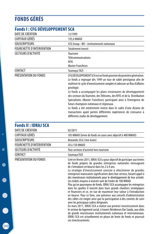 FONDS GÉRÉS
38
Fonds I : CFG DÉVELOPPEMENT SCA
DATE DE CRÉATION	 12/1999
CAPITAUX GÉRÉS 	 193,4 MMAD
SOUSCRIPTEURS	 CFG Group - BEI - institutionnels nationaux
FOURCHETTE D’INTERVENTION	 Totalement investi
SECTEURS D’ACTIVITÉ	 Tourisme
	Télécommunications
	NTIC
	 Master Franchises
CONTACT	 Soumaya TAZI
PRÉSENTATION DU FONDS	 CFGDÉVELOPPEMENTSCAestunfondspionnierdepremièregénération.
	 Le fonds a regroupé dès 1999 un tour de table prestigieux afin de
	 maîtriser le cycle d’investissement complet et adresser un flux d’affaires
	privilégié.
	 Le fonds a accompagné les plans visionnaires de développement
	 des secteurs du Tourisme, des Télécoms, des NTIC et de la Distribution
	 Spécialisées (Master Franchises) participant ainsi à l’émergence de
	 futurs champions nationaux et régionaux.
	 Le fonds a été entièrement investi dans le cadre d’une dizaine de
	 transactions ayant permis différentes expériences de croissance à
	 différents stades de développement.
DATE DE CRÉATION	 02/2011
CAPITAUX GÉRÉS	 105 MMAD (levée de fonds en cours avec objectif à 400 MMAD)
SOUSCRIPTEURS	 Mutandis SCA (1ère levée)
FOURCHETTE D’INTERVENTION	 50 à 150 MMAD
SECTEURS D’ACTIVITÉ	 Tous secteurs d’activité hors tourisme
CONTACT	 Soumaya TAZI
PRÉSENTATION DU FONDS	 Créé en février 2011, IDRAJ SCA a pour objectif de participer aux levées
	 de fonds propres de grandes entreprises nationales envisageant
	 de s’introduire en bourse dans les 2 à 4 ans.
	 La stratégie d’investissement consiste à sélectionner de grandes
	 entreprises marocaines significatives dans leur secteur, faisant appel à
	 des investisseurs institutionnels pour le développement de leur activité.
	 Les tickets moyens à investir sont de l’ordre de 100 MMAD.
	 Plus qu’un pourvoyeur de fonds, IDRAJ SCA accompagne les entreprises
	 dans les quelles il investit dans leurs grands chantiers stratégiques
	 et financiers et ce, en vue de maximiser leur valeur à l’introduction
	 en bourse. Pour ce faire, une présence aux conseils d’administration
	 des cibles est exigée ainsi que la participation à des comités de suivi
	 avec les principaux cadres dirigeants.
	 En mars 2011, IDRAJ SCA a réalisé son premier investissement dans
	 le secteur du logement social, à travers Résidences Dar Saada, aux côtés
	 de grands investisseurs institutionnels nationaux et internationaux.
	 IDRAJ SCA est actuellement en phase de levée de fonds et poursuit
	 ses investissements.
Fonds II : IDRAJ SCA
 