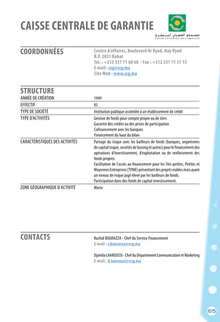 Rachid BOURAZZA - Chef du Service Financement
	 E-mail : r.bourazza@ccg.ma
	
	 DjamilaLAAROUSSI-ChefduDépartementCommunicationetMarketing
	 E-mail : d.laaroussi@ccg.ma
	
65
COORDONNÉES
STRUCTURE
CAISSE CENTRALE DE GARANTIE
ANNÉE DE CRÉATION	 1949	
EFFECTIF	 85
TYPE DE SOCIÉTÉ	 Institution publique assimilée à un établissement de crédit
TYPE D’ACTIVITÉS	 Gestion de fonds pour compte propre ou de tiers
	 Garantie des crédits ou des prises de participation
	 Cofinancement avec les banques
	 Financement du haut du bilan
CARACTÉRISTIQUES DES ACTIVITÉS	 Partage du risque avec les bailleurs de fonds (banques, organismes
	 de capital risque, sociétés de leasing et autres) pour le financement des
	 opérations d’investissement, d’exploitation ou de renforcement des
	 fonds propres.
	 Facilitation de l’accès au financement pour les Très petites, Petites et
	 MoyennesEntreprises(TPME)présentantdesprojetsviablesmaisayant
	 un niveau de risque jugé élevé par les bailleurs de fonds.
	 Participation dans des fonds de capital investissement.
ZONE GÉOGRAPHIQUE D’ACTIVITÉ	 Maroc
Centre d’affaires, Boulevard Ar Ryad, Hay Ryad
B.P. 2031 Rabat
Tél. : +212 537 71 68 68 - Fax : +212 537 71 57 15
E-mail : ccg@ccg.ma
Site Web : www.ccg.ma
CONTACTS
65
 