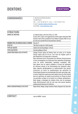 67
COORDONNÉES
STRUCTURE
DENTONS					
5, Boulevard Malesherbes
75 008 Paris
Tél. : +331 42 68 93 73 - Fax : + 331 42 68 71 44
E-mail : jeanluc.bedos@dentons.com
Site Web : www.dentons.com
	 Jean-Luc BÉDOS - Associé
	
ANNÉE DE CRÉATION	 Le Cabinet Salans a été créé à Paris, en 1978.
	 En mars 2013, Salans s’est rapproché de la firme anglo-américaine SNR
	 Denton et de la firme canadienne Fraser Milner Casgrain (FMC) en vue
	 de créer une nouvelle firme internationale, Dentons.
NOMBRETOTALDEBUREAUXDANSLEMONDE	 Plus de 75
EFFECTIF	 140 (Paris) et plus de 2 500 (monde)
TYPE DE SOCIÉTÉ	 Cabinet de Conseil juridique et fiscal
TYPE D’ACTIVITÉS	 Conseil juridique et fiscal
CARACTÉRISTIQUES DES ACTIVITÉS	 L’équipe Private Equity de Dentons Paris est active sur le marché
	 français depuis plus de 20 ans. C’est l’une des équipes ayant le
	 plus d’expérience en Europe dans ce domaine.
	 Nous intervenons dès la structuration des véhicules d’investissement
	 et nous accompagnons nos clients pour leurs opérations d’acquisition
	 et/ou de cession (industrielles, opérations secondaires, IPO).
	 Nous gérons tous les aspects juridiques et fiscaux des opérations
	 de croissance externe et de restructuration des entreprises cibles.
	 Notre expertise pluridisciplinaire et multisectorielle nous permet
	 d’intervenir sur toutes les problématiques des opérations de
	 Private Equity françaises ou transnationales (du small-cap au large-cap).
	 En outre, l’expérience acquise par notre équipe trouve un relais naturel
	 dans les opérations de capital investissement en Afrique du Nord
	 (en particulier au Maroc et en Tunisie) et en Afrique subsaharienne.
	 Notre équipe a développé des relations fortes avec les principaux
	 fonds d’investissement actifs de cette zone ainsi qu’avec plusieurs
	 établissements financiers de référence.
ZONES GÉOGRAPHIQUES D’ACTIVITÉ	 Moyen-Orient, Afrique, Europe Centrale et Russie, Royaume-Uni, Etats-Unis
CONTACT
67
 