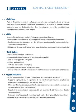CAPITAL INVESTISSEMENT
Définition
Activité financière consistant à effectuer une prise de participation (sous formes de
capital, de titres de créances convertibles ou non ainsi qu’en avances en comptes courants
d’associés) pour une durée déterminée dans des entreprises non cotées ayant besoin de
fonds propres ou de quasi-fonds propres.
Rôle
Le capital investissement soutient l’entreprise non cotée en Bourse :
• il lui fournit le financement et les fonds propres nécessaires à son développement ;
• il collabore avec ses dirigeants lors des décisions stratégiques lui apportant ainsi un
  savoir-faire complémentaire ;
• il lui permet de créer de la valeur pour ses actionnaires, ses dirigeants et ses employés.
Contribution
Le capital investissement contribue à :
• encourager l’esprit d’entreprise et promouvoir l’innovation ;
• créer et développer des entreprises ;
• générer la transparence ;
• renforcer la croissance et l’emploi ;
• dynamiser et renouveler le tissu économique ;
• orienter efficacement les fonds des institutions financières vers les entreprises non cotées.
Type d’opérations
Le capital investissement intervient tout au long de l’existence de l’entreprise :
• il apporte capital, réseau et expérience à des projets entrepreneuriaux en phase de
  Recherche & Développement (Capital Amorçage) ;
• il finance en fonds propres ou quasi-fonds propres des entreprises en création ou en phase
  de démarrage d’activité (Capital Risque) ;
• il soutient les entreprises en croissance et à fort potentiel de développement (Capital
  Développement) ;
• il intervient dans l’acquisition, la transmission ou la cession d’entreprises (Capital Transmission) ;
• il  permet le rachat d’entreprise en difficulté (Capital Retournement).
5
 