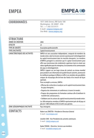 CONTACTS
68
COORDONNÉES
STRUCTURE
EMPEA
1077 30th Street, NW Suite 100
Washington - DC 20007 - USA
Tél. : + 1 202 333 8171
E-mail : empea@empea.net
Site Web : www.empea.org
ANNÉE DE CRÉATION	 2004
EFFECTIF	 23
TYPE DE SOCIÉTÉ	 Association professionnelle
TYPE D’ACTIVITÉS	 Capital Investissement
CARACTÉRISTIQUES DES ACTIVITÉS	 EMPEA est une association indépendante, composée de membres du
	 mondeentier,dontlamissionconsisteàpromouvoirledéveloppement
	 du capital investissement dans les marchés émergents. Les membres
	 d’EMPEA partagent la conviction que le capital investissement peut
	 offrir aux investisseurs des rendements supérieurs tout en créant une
	 valeursignificativepourlesentreprises,leséconomiesetlescommunautés
	 des pays en développement.
	 EMPEA s’appuie sur son large réseau de contacts au niveau mondial
	 pour produire une information de qualité faisant autorité, promouvoir
	 les meilleures pratiques d’affaires et offrir à ses membres des possibilités
	 uniques de réseautage afin de lever des fonds et les investir de façon
	optimale.
	 Pour accomplir sa mission, EMPEA :
	 • Effectue des recherches et analyses sur le capital investissement dans
	 les pays émergents ;
	 • Organise des évènements et conférences à travers le monde ;
	 • Propose des programmes de formation continue afin d’améliorer le
	 transfert des connaissances ;
	 • Collaboreaveclesacteursducapitalinvestissementdumondeentier.
	 Les 300 entreprises membres d’EMPEA représentent près de 60 pays et
	 plus de 1 000 milliards d’US$ d’actifs sous gestion.
ZONE GÉOGRAPHIQUE D’ACTIVITÉ	 Pays émergents
	 Robert van ZWIETEN - Président et Directeur Général
	 E-mail : rvz@empea.net
	
	 Jennifer CHOI - Vice Présidente des activités extérieures
	 E-mail : choij@empea.net
	
	 Kyoko TERADA - Directrice, Services aux membres
	 E-mail : teradak@empea.net
68
 