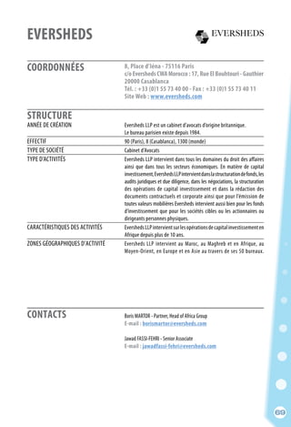 COORDONNÉES
STRUCTURE
CONTACTS
69
EVERSHEDS
8, Place d’Iéna - 75116 Paris
c/oEvershedsCWAMorocco:17,RueElBouhtouri-Gauthier
20000 Casablanca
Tél. : +33 (0)1 55 73 40 00 - Fax : +33 (0)1 55 73 40 11
Site Web : www.eversheds.com
	 Boris MARTOR - Partner, Head of Africa Group
	 E-mail : borismartor@eversheds.com
	
	 Jawad FASSI-FEHRI - Senior Associate
	 E-mail : jawadfassi-fehri@eversheds.com
ANNÉE DE CRÉATION	 Eversheds LLP est un cabinet d’avocats d’origine britannique.
	 Le bureau parisien existe depuis 1984.
EFFECTIF	 90 (Paris), 8 (Casablanca), 1300 (monde)
TYPE DE SOCIÉTÉ	 Cabinet d’Avocats
TYPE D’ACTIVITÉS	 Eversheds LLP intervient dans tous les domaines du droit des affaires
	ainsi que dans tous les secteurs économiques. En matière de capital
	investissement,EvershedsLLPintervientdanslastructurationdefonds,les
	 audits juridiques et due diligence, dans les négociations, la structuration
	 des opérations de capital investissement et dans la rédaction des
	 documents contractuels et corporate ainsi que pour l’émission de
	 toutes valeurs mobilières Eversheds intervient aussi bien pour les fonds
	 d’investissement que pour les sociétés cibles ou les actionnaires ou
	 dirigeants personnes physiques.
CARACTÉRISTIQUES DES ACTIVITÉS	 EvershedsLLPintervientsurlesopérationsdecapitalinvestissementen
	 Afrique depuis plus de 10 ans.
ZONES GÉOGRAPHIQUES D’ACTIVITÉ	 Eversheds LLP intervient au Maroc, au Maghreb et en Afrique, au
	 Moyen-Orient, en Europe et en Asie au travers de ses 50 bureaux.
69
 