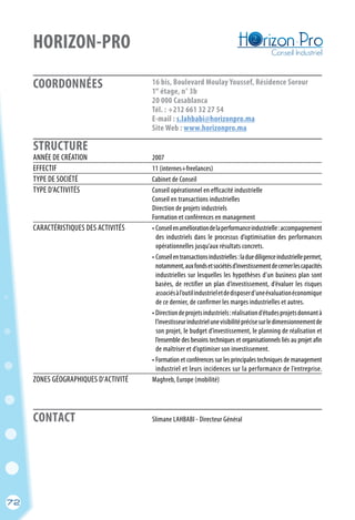 72
COORDONNÉES
STRUCTURE
HORIZON-PRO
16 bis, Boulevard Moulay Youssef, Résidence Sorour
1 étage, n° 3b
20 000 Casablanca
Tél. : +212 661 32 27 54
E-mail : s.lahbabi@horizonpro.ma
Site Web : www.horizonpro.ma
er
	 Slimane LAHBABI - Directeur GénéralCONTACT
ANNÉE DE CRÉATION	 2007
EFFECTIF	 11 (internes+freelances)
TYPE DE SOCIÉTÉ	 Cabinet de Conseil
TYPE D’ACTIVITÉS	 Conseil opérationnel en efficacité industrielle
	 Conseil en transactions industrielles
	 Direction de projets industriels
	 Formation et conférences en management
CARACTÉRISTIQUES DES ACTIVITÉS	 • Conseilenaméliorationdelaperformanceindustrielle:accompagnement
	 des industriels dans le processus d’optimisation des performances
	 opérationnelles jusqu’aux résultats concrets.
	 • Conseilentransactionsindustrielles:laduediligenceindustrielle permet,
	 notamment,auxfondsetsociétésd’investissementdecernerlescapacités
	 industrielles sur lesquelles les hypothèses d’un business plan sont
	 basées, de rectifier un plan d’investissement, d’évaluer les risques
	 associésàl’outilindustrieletdedisposerd’uneévaluationéconomique
	 de ce dernier, de confirmer les marges industrielles et autres.
	 • Directiondeprojetsindustriels:réalisationd’étudesprojetsdonnantà
	 l’investisseurindustrielunevisibilitéprécisesurledimensionnementde
	 son projet, le budget d’investissement, le planning de réalisation et
	 l’ensemble des besoins techniques et organisationnels liés au projet afin
	 de maîtriser et d’optimiser son investissement.
	 • Formation et conférences sur les principales techniques de management
	 industriel et leurs incidences sur la performance de l’entreprise.
ZONES GÉOGRAPHIQUES D’ACTIVITÉ	 Maghreb, Europe (mobilité)
72
 