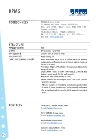 COORDONNÉES
STRUCTURE
74
KPMG
KPMG S.A. Siège social
11, Avenue Bir Kacem - Souissi - 10170 Rabat
Tél. : + 212 537 63 37 02 / 06 - Fax : + 212 5 37 63 37 11
Bureau Casablanca
40, Boulevard d’Anfa - 20 020 Casablanca
Tél. : + 212 522 29 33 04 / Fax : + 212 5 22 29 33 05
Site Web : www.kpmg.com
	 Fouad LAHGAZI - Président Directeur Général
	 E-mail : flahgazi@kpmg.com
	
	 Aziz EL KHATTABI - Directeur Associé
	 E-mail : aelkhattabi@kpmg.com
	
	 Mostafa FRAIHA - Directeur Associé
	 E-mail : mfraiha@kpmg.com
	
	 Mohammed Redouane RHALIB - Partner
	 E-mail : mrhalib@kpmg.com
ANNÉE DE CRÉATION	 1980
EFFECTIF	 178 personnes – 12 Partners
TYPE DE SOCIÉTÉ	 Cabinet d’audit, de conseil et de tax
TYPE D’ACTIVITÉS	 Audit, Advisory, Tax
CARACTÉRISTIQUES DES ACTIVITÉS	 KPMG International est un réseau de cabinets nationaux, membres
	 indépendants, qui fournissent des services en matière d’audit, de
	 fiscalité et de conseil.
	 Présent dans 155 pays, KPMG offre à ses clients proximité et disponibilité
	 à travers le monde.
	 En 2013, KPMG a réalisé un chiffre d’affaires de 23,42 milliards d’US
	 dollars et compte plus de 155 180 professionnels.
	 KPMG Maroc est le cabinet national de KPMG.
	 • Audit : commissariat aux comptes, audits contractuels selon les
	 procédures convenues
	 • Advisory : assistance en transaction et restructuration, assistance dans
	 la gestion du risque, assistance dans l’amélioration de la performance
	 •Tax:gestionfiscaledel’entreprise,fiscalitédesexpatriés,contentieux
	 fiscal
CONTACTS
74
 