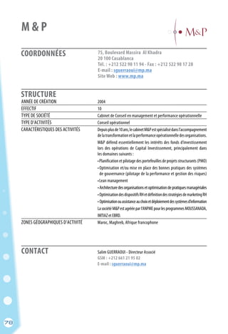 CONTACT
78
COORDONNÉES
STRUCTURE
75, Boulevard Massira Al Khadra
20 100 Casablanca
Tél. : +212 522 98 11 94 - Fax : +212 522 98 17 28
E-mail : sguerraoui@mp.ma
Site Web : www.mp.ma
	 Salim GUERRAOUI - Directeur Associé
	 GSM : +212 661 21 95 02
	 E-mail : sguerraoui@mp.ma
ANNÉE DE CRÉATION	 2004
EFFECTIF	 10
TYPE DE SOCIÉTÉ	 Cabinet de Conseil en management et performance opérationnelle
TYPE D’ACTIVITÉS	 Conseil opérationnel
CARACTÉRISTIQUES DES ACTIVITÉS	 Depuisplusde10ans,lecabinetM&Pestspécialisédansl’accompagnement
	 delatransformationetlaperformanceopérationnelledesorganisations.
	 M&P défend essentiellement les intérêts des fonds d’investissement
	 lors des opérations de Capital Investissement, principalement dans
	 les domaines suivants :
	 •Planification et pilotage des portefeuilles de projets structurants (PMO)
	 •Optimisation et/ou mise en place des bonnes pratiques des systèmes
	 de gouvernance (pilotage de la performance et gestion des risques)
	 •Lean management
	 •Architecturedesorganisationsetoptimisationdepratiquesmanagériales
	 •OptimisationdesdispositifsRHetdéfinitiondesstratégiesdemarketingRH
	 • Optimisationouassistanceauchoixetdéploiementdessystèmesd’information
	 LasociétéM&Pestagrééeparl’ANPMEpourlesprogrammesMOUSSANADA,
	 IMTIAZ et EBRD.
ZONES GÉOGRAPHIQUES D’ACTIVITÉ	 Maroc, Maghreb, Afrique francophone
M & P
78
 