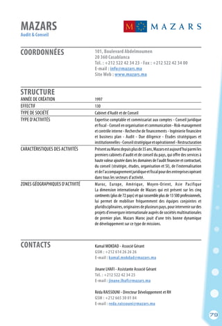 CONTACTS
79
COORDONNÉES
STRUCTURE
MAZARS
Audit & Conseil
	 Kamal MOKDAD - Associé Gérant
	 GSM : +212 614 26 26 26
	 E-mail : kamal.mokdad@mazars.ma
	 Jinane LHAFI - Assistante Associé Gérant
	 Tél. : +212 522 42 34 25
	 E-mail : jinane.lhafi@mazars.ma
	 Réda RAISSOUNI - Directeur Développement et RH
	 GSM : +212 665 30 01 84
	 E-mail : reda.raissouni@mazars.ma
ANNÉE DE CRÉATION	 1997
EFFECTIF	 130
TYPE DE SOCIÉTÉ	 Cabinet d’Audit et de Conseil
TYPE D’ACTIVITÉS	 Expertise comptable et commissariat aux comptes - Conseil juridique
	 et fiscal - Conseil en organisation et communication - Risk-management
	 et contrôle interne - Recherche de financements - Ingénierie financière
	 et business plan - Audit - Due diligence - Études stratégiques et
	 institutionnelles-Conseilstratégiqueetopérationnel-Restructuration
CARACTÉRISTIQUES DES ACTIVITÉS	 PrésentauMarocdepuisplusde35ans,Mazarsestaujourd’huiparmiles
	 premiers cabinets d’audit et de conseil du pays, qui offre des services à
	 haute valeur ajoutée dans les domaines de l’audit financier et contractuel,
	 du conseil (stratégie, études, organisation et SI), de l’externalisation
	 etdel’accompagnementjuridiqueetfiscalpourdesentreprisesopérant
	 dans tous les secteurs d’activité.
ZONES GÉOGRAPHIQUES D’ACTIVITÉ	 Maroc, Europe, Amérique, Moyen-Orient, Asie Pacifique
	 La dimension internationale de Mazars qui est présent sur les cinq
	 continents (plus de 72 pays) et qui rassemble plus de 13 500 professionnels,
	 lui permet de mobiliser fréquemment des équipes conjointes et
	 pluridisciplinaires,originairesdeplusieurspays,pourintervenirsurdes
	 projets d’envergure internationale auprès de sociétés multinationales
	 de premier plan. Mazars Maroc jouit d’une très bonne dynamique
	 de développement sur ce type de missions.
101, Boulevard Abdelmoumen
20 360 Casablanca
Tél. : +212 522 42 34 23 - Fax : +212 522 42 34 00
E-mail : info@mazars.ma
Site Web : www.mazars.ma
79
 