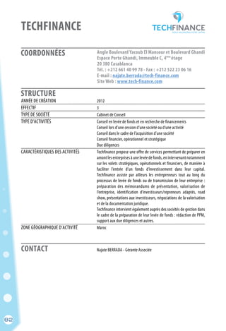 82
COORDONNÉES
STRUCTURE
TECHFINANCE
	 Najate BERRADA - Gérante Associée
ANNÉE DE CRÉATION	 2012
EFFECTIF	 3
TYPE DE SOCIÉTÉ	 Cabinet de Conseil
TYPE D’ACTIVITÉS	 Conseil en levée de fonds et en recherche de financements
	 Conseil lors d’une cession d’une société ou d’une activité
	 Conseil dans le cadre de l’acquisition d’une société
	 Conseil financier, opérationnel et stratégique
	 Due diligences
CARACTÉRISTIQUES DES ACTIVITÉS	 Techfinance propose une offre de services permettant de préparer en
	 amont les entreprises à une levée de fonds, en intervenant notamment
	 sur les volets stratégiques, opérationnels et financiers, de manière à
	 faciliter l’entrée d’un fonds d’investissement dans leur capital.
	 Techfinance assiste par ailleurs les entrepreneurs tout au long du
	 processus de levée de fonds ou de transmission de leur entreprise :
	 préparation des mémorandums de présentation, valorisation de
	 l’entreprise, identification d’investisseurs/repreneurs adaptés, road
	 show, présentations aux investisseurs, négociations de la valorisation
	 et de la documentation juridique.
	 Techfinance intervient également auprès des sociétés de gestion dans
	 le cadre de la préparation de leur levée de fonds : rédaction de PPM,
	 support aux due diligences et autres.
ZONE GÉOGRAPHIQUE D’ACTIVITÉ	 Maroc
Angle Boulevard Yacoub El Mansour et Boulevard Ghandi
Espace Porte Ghandi, Immeuble C, 4 étage
20 380 Casablanca
Tél. : +212 661 40 99 78 - Fax : +212 522 23 06 16
E-mail : najate.berrada@tech-finance.com
Site Web : www.tech-finance.com
ème
CONTACT
82
 