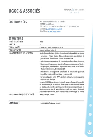 83
COORDONNÉES
STRUCTURE
UGGC & ASSOCIÉS
97, Boulevard Massira Al Khadra
20 100 Casablanca
Tél. : +212 522 99 76 00 - Fax : +212 522 23 86 66
E-mail : p.larrive@uggc.com
Site Web : www.uggc.com
	 Patrick LARRIVÉ - Avocat Associé
ANNÉE DE CRÉATION	 2002
EFFECTIF	 25
TYPE DE SOCIÉTÉ	 Cabinet de Conseil juridique et fiscal
TYPE D’ACTIVITÉS	 Conseil juridique et fiscal
CARACTÉRISTIQUES DES ACTIVITÉS	 Généralisteendroitdesaffaires/Domainesprincipauxd’interventions:
	 • Corporate : Private Equity, M&A, restructuration, constitution de
	 joint-venture, droit boursier et marché de capitaux
	 • Opérations de structuration et de constitution de fonds d’investissements
	 • Financement:financementdeprojets,financementsbancaires(simples
	 ou syndiqués), financement d’acquisitions et d’actifs et financements
	 structurés (titrisation, dérivé de crédit)
	 • Immobilier : aménagement, urbanisme et domanialité publique,
	 immobilier résidentiel, touristique et commercial
	 • Partenariat public-privé (PPP), gestion déléguée, marchés publics,
	 infrastructure, énergie
	 Enoutre,UGGC&Associésintervientsurlesaspectsfiscauxdel’ensemble
	 de cesopérations,etentantquecabinetgénéralistededroitdesaffaires,
	 en droit social, droit des contrats, droit des ressources naturelles et de
	 l’environnement, droit de la distribution et de la concurrence, droit de la
	 propriété intellectuelle, droit des nouvelles technologies et autres.
ZONES GÉOGRAPHIQUES D’ACTIVITÉ	 Maroc, Afrique, Europe
CONTACT
83
 