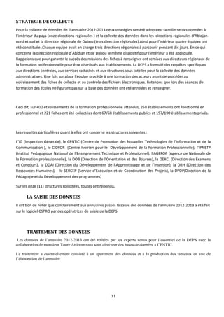 11
STRATEGIE DE COLLECTE
Pour la collecte de données de l’annuaire 2012-2013 deux stratégies ont été adoptées :la collecte des données à
l’intérieur du pays (onze directions régionales ) et la collecte des données dans les directions régionales d’Abidjan-
nord et sud et la direction régionale de Dabou (trois direction régionales).Ainsi pour l’intérieur quatre équipes ont
été constituée .Chaque équipe avait en charge trois directions régionales à parcourir pendant dix jours. En ce qui
concerne la direction régionale d’Abidjan et de Dabou le même dispositif pour l’intérieur a été appliquée.
Rappelons que pour garantir le succès des missions des fiches à renseigner ont remises aux directeurs régionaux de
la formation professionnelle pour être distribués aux établissements. La DEPS a formulé des requêtes spécifiques
aux directions centrales, aux services rattachés et aux structures sous tutelles pour la collecte des données
administratives. Une fois sur place l’équipe procède à une formation des acteurs avant de procéder au
noircissement des fiches de collecte et au contrôle des fichiers électroniques. Retenons que lors des séances de
formation des écoles ne figurant pas sur la base des données ont été enrôlées et renseigner.
Ceci dit, sur 400 établissements de la formation professionnelle attendus, 258 établissements ont fonctionné en
professionnel et 221 fiches ont été collectées dont 67/68 établissements publics et 157/190 établissements privés.
Les requêtes particulières quant à elles ont concerné les structures suivantes :
L’IG (Inspection Générale), le CPNTIC (Centre de Promotion des Nouvelles Technologies de l’Information et de la
Communication ), le CIDFOR (Centre Ivoirien pour le Développement de la Formation Professionnelle), l’IPNETP
(Institut Pédagogique National de l’Enseignement Technique et Professionnel), l’AGEFOP (Agence de Nationale de
la Formation professionnelle), la DOB (Direction de l’Orientation et des Bourses), la DEXC (Direction des Examens
et Concours), la DDAI (Direction du Développement de l’Apprentissage et de l’Insertion), la DRH (Direction des
Ressources Humaines), le SERCEP (Service d’Exécution et de Coordination des Projets), la DPDP(Direction de la
Pédagogie et du Développement des programmes)
Sur les onze (11) structures sollicitées, toutes ont répondu.
LA SAISIE DES DONNEES
Il est bon de noter que contrairement aux annuaires passés la saisie des données de l’annuaire 2012-2013 a été fait
sur le logiciel CSPRO par des opératrices de saisie de la DEPS
TRAITEMENT DES DONNEES
Les données de l’annuaire 2012-2013 ont été traitées par les experts venus pour l’essentiel de la DEPS avec la
collaboration de monsieur Toure Attioumouna sous directeur des bases de données à CPNTIC.
Le traitement a essentiellement consisté à un apurement des données et à la production des tableaux en vue de
l’élaboration de l’annuaire.
 