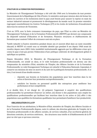 13
STRUCTURE DE LA FORMATION PROFESSIONNELLE
Le Ministère de l’Enseignement Technique a été créé dès 1960 avec la formation du tout premier
Gouvernement de la République de Côte d’Ivoire. Ce ministère avait pour mission alors de former les
cadres les ouvriers et les techniciens dont le pays avait besoin pour assurer la reprise en main du
secteur industriel naissant et promouvoir le développement du monde rural. Ce premier ministère
regroupait essentiellement les Centres Techniques (CT) et les écoles de techniciens d’encadrement
dans tous les secteurs de l’économie.
C’est en 1970, avec la forte croissance économique du pays, que l’Etat va créer un Ministère de
l’Enseignement Technique et de la Formation Professionnelle (METFP) qui devient une composante
du dispositif national d’éducation et de formation. Plusieurs structures et établissements de
formation pour soutenir l’effort de croissance sont mis en place.
Tantôt rattaché à d’autres ministères pendant douze ans et souvent dilué dans un vaste ensemble
éducatif, le METFP n’a existé sous sa véritable identité que pendant 8 ans depuis 1960 avant de
renaître depuis mars 2003. Cette instabilité institutionnelle aggravée par les différentes crises qu’a
connu le pays n’ont pas permis l’élaboration d’une politique cohérente de développement global et
spécifique au système.
Depuis Décembre 2012, le Ministère de l’Enseignement Technique et de la Formation
Professionnelle, est scindé en deux, et le volet formation professionnelle est devenu une des
composantes du ministère d’Etat, ministère de l’Emploi, des Affaires Sociales et de la Formation
Professionnelle. Le volet Enseignement Technique est rattaché à l’Education Nationale. Cependant, il
conserve ses missions de mise en œuvre et du suivi de la politiquela formation professionnelle. A ce
titre, il est investi d’une double mission :
- répondre aux besoins en formation des populations pour leur insertion dans la vie
active et favoriser leur promotion socioprofessionnelle ;
- satisfaire les besoins en personnel qualifié des entreprises pour améliorer leur
performance et leur compétitivité.
A ce double titre, il est chargé de : (i) préparer l’apprenant à acquérir des qualifications
professionnelles lui permettant d’exercer un métier, (ii) donner à des populations sans emploi les
qualifications professionnelles qui facilitent leur insertion dans la vie active et (iii) offrir à des
populations sous qualifiées les formations qualifiantes leur permettant d’améliorer leur productivité.
ORGANISATION D LA FP
Pour l’exercice de ses attributions, le Ministère d’Etat, ministère de l’Emploi, des Affaires Sociales et
de la Formation Professionnelle dispose, outre le cabinet, des direction générales de l’emploi, de la
formation professionnelle et des affaires sociales, de services rattachés, d’un secrétariat général, de
directions centrales, de services extérieurs, des structures sous tutelle et d’établissements de la FP
pour ne citer que ce qui nous concerne.
 