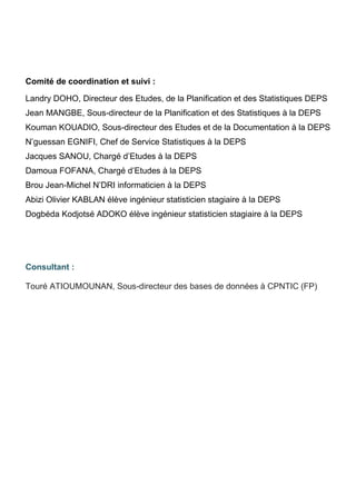 Comité de coordination et suivi :
Landry DOHO, Directeur des Etudes, de la Planification et des Statistiques DEPS
Jean MANGBE, Sous-directeur de la Planification et des Statistiques à la DEPS
Kouman KOUADIO, Sous-directeur des Etudes et de la Documentation à la DEPS
N’guessan EGNIFI, Chef de Service Statistiques à la DEPS
Jacques SANOU, Chargé d’Etudes à la DEPS
Damoua FOFANA, Chargé d’Etudes à la DEPS
Brou Jean-Michel N’DRI informaticien à la DEPS
Abizi Olivier KABLAN élève ingénieur statisticien stagiaire à la DEPS
Dogbéda Kodjotsé ADOKO élève ingénieur statisticien stagiaire à la DEPS
Consultant :
Touré ATIOUMOUNAN, Sous-directeur des bases de données à CPNTIC (FP)
 
