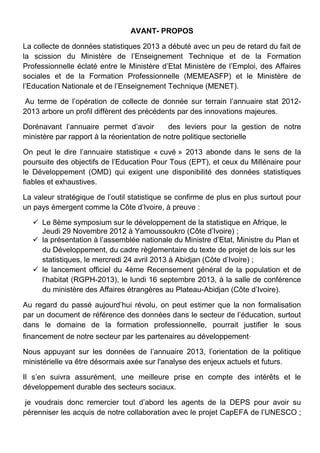 AVANT- PROPOS
La collecte de données statistiques 2013 a débuté avec un peu de retard du fait de
la scission du Ministère de l’Enseignement Technique et de la Formation
Professionnelle éclaté entre le Ministère d’Etat Ministère de l’Emploi, des Affaires
sociales et de la Formation Professionnelle (MEMEASFP) et le Ministère de
l’Education Nationale et de l’Enseignement Technique (MENET).
Au terme de l’opération de collecte de donnée sur terrain l’annuaire stat 2012-
2013 arbore un profil diffèrent des précédents par des innovations majeures.
Dorénavant l’annuaire permet d’avoir des leviers pour la gestion de notre
ministère par rapport à la réorientation de notre politique sectorielle
On peut le dire l’annuaire statistique « cuvé » 2013 abonde dans le sens de la
poursuite des objectifs de l’Education Pour Tous (EPT), et ceux du Millénaire pour
le Développement (OMD) qui exigent une disponibilité des données statistiques
fiables et exhaustives.
La valeur stratégique de l’outil statistique se confirme de plus en plus surtout pour
un pays émergent comme la Côte d’Ivoire, à preuve :
 Le 8ème symposium sur le développement de la statistique en Afrique, le
Jeudi 29 Novembre 2012 à Yamoussoukro (Côte d’Ivoire) ;
 la présentation à l’assemblée nationale du Ministre d’Etat, Ministre du Plan et
du Développement, du cadre règlementaire du texte de projet de lois sur les
statistiques, le mercredi 24 avril 2013 à Abidjan (Côte d’Ivoire) ;
 le lancement officiel du 4ème Recensement général de la population et de
l’habitat (RGPH-2013), le lundi 16 septembre 2013, à la salle de conférence
du ministère des Affaires étrangères au Plateau-Abidjan (Côte d’Ivoire).
Au regard du passé aujourd’hui révolu, on peut estimer que la non formalisation
par un document de référence des données dans le secteur de l’éducation, surtout
dans le domaine de la formation professionnelle, pourrait justifier le sous
financement de notre secteur par les partenaires au développement.
Nous appuyant sur les données de l’annuaire 2013, l’orientation de la politique
ministérielle va être désormais axée sur l'analyse des enjeux actuels et futurs.
Il s’en suivra assurément, une meilleure prise en compte des intérêts et le
développement durable des secteurs sociaux.
je voudrais donc remercier tout d’abord les agents de la DEPS pour avoir su
pérenniser les acquis de notre collaboration avec le projet CapEFA de l’UNESCO ;
 