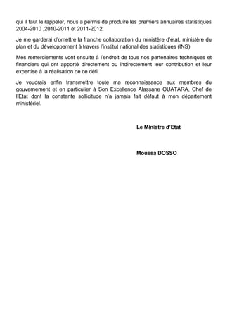 qui il faut le rappeler, nous a permis de produire les premiers annuaires statistiques
2004-2010 ,2010-2011 et 2011-2012.
Je me garderai d’omettre la franche collaboration du ministère d’état, ministère du
plan et du développement à travers l’institut national des statistiques (INS)
Mes remerciements vont ensuite à l’endroit de tous nos partenaires techniques et
financiers qui ont apporté directement ou indirectement leur contribution et leur
expertise à la réalisation de ce défi.
Je voudrais enfin transmettre toute ma reconnaissance aux membres du
gouvernement et en particulier à Son Excellence Alassane OUATARA, Chef de
l’Etat dont la constante sollicitude n’a jamais fait défaut à mon département
ministériel.
Le Ministre d’Etat
Moussa DOSSO
 