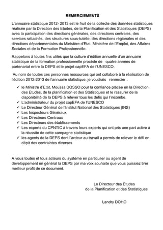 REMERCIEMENTS
L’annuaire statistique 2012- 2013 est le fruit de la collecte des données statistiques
réalisée par la Direction des Etudes, de la Planification et des Statistiques (DEPS)
avec la participation des directions générales, des directions centrales, des
services rattachés, des structures sous-tutelle, des directions régionales et des
directions départementales du Ministère d’Etat ,Ministère de l’Emploi, des Affaires
Sociales et de la Formation Professionnelle.
Rappelons à toutes fins utiles que la culture d’édition annuelle d’un annuaire
statistique de la formation professionnelle procède de quatre années de
partenariat entre la DEPS et le projet capEFA de l’UNESCO.
Au nom de toutes ces personnes ressources qui ont collaboré à la réalisation de
l’édition 2012-2013 de l’annuaire statistique, je voudrais remercier :
 le Ministre d’Etat, Moussa DOSSO pour la confiance placée en la Direction
des Etudes, de la planification et des Statistiques et le rassurer de la
disponibilité de la DEPS à relever tous les défis qui l’incombe.
 L’administrateur du projet capEFA de l’UNESCO
 Le Directeur Général de l’Institut National des Statistiques (INS)
 Les Inspecteurs Généraux
 Les Directeurs Centraux
 Les Directeurs des établissements
 Les experts du CPNTIC à travers leurs experts qui ont pris une part active à
la réussite de cette campagne statistique
 les agents de la DEPS dont l’ardeur au travail a permis de relever le défi en
dépit des contraintes diverses
A vous toutes et tous acteurs du système en particulier ou agent de
développement en général la DEPS par ma voix souhaite que vous puissiez tirer
meilleur profit de ce document.
Le Directeur des Etudes
de la Planification et des Statistiques
Landry DOHO
 