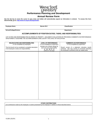 Performance Planning and Development
Annual Review Form
Use the tab key to move the cursor to gray areas and tables will automatically expand as information is entered. To access this form
electronically, go to: http://www.hr.wayne.edu/appraisals/.
                 
Employee Name Banner ID # Classification
           
School/College/Division Department
ACCOMPLISHMENTS OF POSITION DUTIES, TASKS, AND RESPONSIBILITIES
LIST DUTIES AND RESPONSIBILITIES IN ORDER OF PRIORITY. DOCUMENT EVALUATIONS BY PROVIDING COMMENTS ON PERFORMANCE
WHICH BRIEFLY DESCRIBE THE ACCOMPLISHMENTS AND JUSTIFY THE LEVEL OF EVALUATION.
MAJOR DUTIES AND RESPONSIBILITIES
(To be completed by employee)
This list should not be considered a complete description
of all employee’s duties and responsibilities.
LEVEL OF PERFORMANCE
(To be completed by supervisor)
Indicate one of these ratings for
each duty and responsibility:
U LS FS E O
(defined on last page)
COMMENTS ON PERFORMANCE
(To be completed by supervisor)
Should consist of a statement indicating results
achieved; also may consist of comments indicating
the employee’s proficiency with job related skills
                 
                 
                 
                 
                 
                 
                 
                 
                 
                 
                 
                 
                 
                 
                 
                 
                 
                 
                 
                 
                 
                 
                 
                 
                 
                 
                 
                 
                 
                 
                 
                 
                 
OTHER CONTRIBUTIONS
List contributions made by the employee or assets possessed by the employee in addition to those described above.
     
4128A (05/04) 1
 