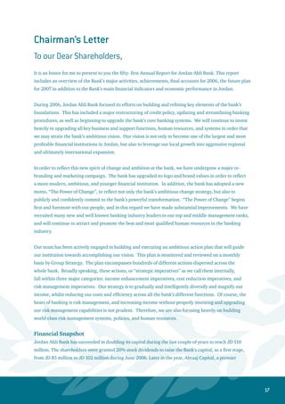 18
private equity firm from the UAE, has acquired a strategic stake in the Bank amounting to 8 million shares
at a price of JD 3.38 per share. At the end of 2006, the strategic partners’ total stake reached 10.7% of
Ahli Bank’s paid-up capital. The purpose of raising the capital is to meet the financing requirements
for many of the mega projects currently underway in Jordan, as well as enhancing the bank’s capital
adequacy ratio and preparing for the regional expansion. The Bank’s success in raising its capital, at
a substantial premium over the par value, clearly indicates the solid shareholders’ confidence in the
Bank’s capability to utilize proceeds of the capital increase in order to achieve high returns and realize
sustainable growth. Recently, the Board of Directors decided to distribute 15% cash dividends to
shareholders from 2006 profits.
On the back of the Bank’s successive achievements in reducing the ratio of non-performing loans to gross
facilities, adequate loan provision coverage, high liquidity levels and good capital adequacy, the highly
reputable international rating agency, Capital Intelligence, has raised the Ahli Bank’s credit rating in
December 2006 to (BB) in terms of financial strength and long-term foreign currency. This new rating
reinforces Jordan Ahli Bank’s growing strength in the Jordanian Economy.
Total assets increased during 2006 by 4% to reach JD 1.74 billion, while total deposits rose by 2.8% to
around JD 1.32 billion. Shareholders’ equity registered a notable jump of 17.3% to reach JD 212.8 million.
Net profits, before tax amounted to JD 30.4 million, while net profit after tax registered about JD 20.2
million, hence achieving a 10.3% return on average equity and a 1.2% return on average assets.
Jordan Ahli Bank continued to apply the highest standards of corporate governance. In this respect, the
Board of Directors has resolved to approve the recommendation of the Board’s Chairman to appoint H.E.
Mr. Marwan Awad as the Chief Executive Officer and General Manager of the Bank. H.E. the CEO enjoys a
reputation as one of the most competent and professional banking industry veterans in the country, and
the board has granted him all the executive authorities necessary to deliver on the bank’s promise for the
“Power of Change”.
In closing, I would like to extend my greatest appreciation and deep gratitude for our dear customers and
loyal shareholders who have always extended us their valuable confidence. I would also like to note my
sincere respect and appreciation to the Ahli Bank staff. They have exerted themselves continuously as the
bank moves forward in its ambitious plans, and are a model of team spirit and loyalty.
Finally, I would like to praise and thank the efforts and cooperation of the Jordan Central Bank, the
capital market institutions, and the Companies Control Department, as their collective efforts have
always played a key role in creating a healthy, growing, and dynamic Jordanian banking industry.
DR. Rajai Muashar
Chairman
 