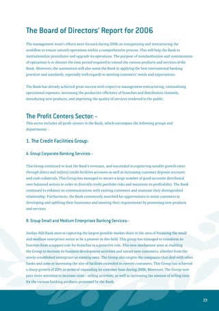 24
C. Group Personal and Premium Banking Services (PPBS):-
The business nature of this sector has a large potential for brisk growth. This sector represents a major
source of the deposit base at the Bank. Therefore, the Bank aims at intensifying the selling efforts for the
products of this sector in order to distribute the risks over a large number of small – size accounts, thus
achieving a better control of credit risk.
The efficiency of the personal banking services has improved, especially during 2006 as a result of
capitalizing on the Bank’s strengths such as: - the historical name of Jordan Ahli Bank over fifty years,
the large and diversified size of customers base combined with the diverse and various channels of
distributions within a wide branch network.
The business growth that was realized in the personal banking services during 2006 was centered upon
applying a new vision that focused on excellence in rendering the banking products and services. The
new vision also caters for meeting the needs of the entire demographic segments, concentrating on
marketing all services for current customers, as well as intensifying the selling efforts geared towards
attracting new customers. Moreover, the Bank aims at distinguishing itself with respect to managing
customers’ relationships through building profitable and fruitful relations with them. In this regard,
the Bank was active in organizing and arranging special marketing packages and programs targeted for
institutions and large companies. These packages were specifically tailored in the area of housing loans
to target individuals who are benefiting from the projects related to housing and real estate development
companies. These housing loan packages focused specifically on financing the limited and average
income individuals.
In the field of credit cards, the extensive advertising campaign conducted to promote the revolving Ahli
Bank MasterCard cards has attracted a large number of new customers. Additionally, the Bank has started
implementing the SMS service to serve cardholders. The Master Points System was activated for revolving
cards in order to encourage and embed the use of credit cards in purchasing habits. The Bank has also
partnered with many merchants to give away various gifts and in-kind prizes to Ahli Bank cardholders
when exchanging accumulated points. On a different note, the Bank has participated in establishing the
National Payment Gateway along with the consortiums of the Visa Jordan Company and STS co. This
gateway system is expected to increase the volume of using and acquiring all different kinds of cards
through the Internet in a safe mechanism. The Bank has also expanded its base of qualified merchants to
use the point of sale machines to reach 4,275 merchants.
D. Group Credit Remedial and Follow-Up: -
This Group has made a notable achievement in 2006 as it managed to exceed the specific targets set in the
area of collecting non-performing loans and converting them to regular accounts. This led to reducing the
ratio of non-performing loans to gross facilities to acceptable levels, and then to international standards
in 2007. It should be mentioned that the coverage ratio of provisions to non-performing loans has
 
