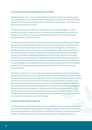 25
improved substantially during 2006 with the availability of a large reserve of provisions and interest in
suspense.
The functions and workflow of this department was segmented into different groups that are in line with
the Bank’s efforts to restructure and reorganize itself. These segments were classified to control and
monitor corporate credit accounts, small and medium enterprises accounts and the retail accounts.
2. Group Capital Markets and Treasury Operations:-
The Treasury Department continued to add many investment products and services to meet the needs and
requirements of customers that are in line with the policy directed at increasing business development
and diversifying products. More attention was given on presenting additional specialized services in the
derivatives markets, particularly the services related to interest rates and international commodities. The
Bank now provides customers with new techniques for hedging against price fluctuation risks. This Group
has expanded its customer base substantially in that area as a result of the multiple and diverse set of
products presented to customers, whether for hedging, investment or speculation purposes.
The year 2006 witnessed ongoing success for the wealth management department as the range of
financial instruments and services were expanded. This expansion has contributed to increased number
of customers, and paved the way for new horizons of creativity in the world of financial engineering, thus
presenting all investment products for large customers through a comprehensive department.
This Group focused during 2006 upon quality training, where a number of employees attended highly
specialized training programs and were awarded international certificates. The Group has also completed
setting up a solid foundation for investment and risk policies, as well as work manuals and procedures, in
order to prepare for applying international standards. This Group will also implement new international
banking systems during 2007 in the areas of risk management and asset / liability management in order
to attain the best banking practices and to comply with the Basel II requirements.
3. Group Investment Banking:-
Ahli Investment Banking Group has managed to achieve a large and distinguished leap forward in the
field of initial public offerings (IPO’s) and new subscriptions to increase companies’ capitals. The Bank
was appointed as a lead manager to establish eight public shareholding companies with a total capital
amounting to JD 16.75 million. The Bank was also assigned as an Issue Manager for another eight
companies to increase their capital via private placements. The AIB Group offered these capital increase
shares for the public and listed them on the Amman Stock Exchange (ASE). Jordan Ahli Bank was also
appointed as an Issue Agent for receiving public and private subscriptions for many companies with a
total offering amount of about JD 24 million.
 