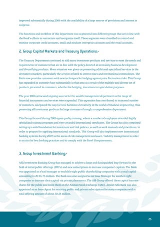 26
It should be noted that the Ahli Investment Banking Group presents to its customers and investors
advisory services through a professional team with specialized knowledge and expertise. These services
include advising the best financial solutions away from risks, whether by discovering new investment
opportunities or providing the required financing for projects.
The Investment Research Unit provides customers and other parties interested in the Jordanian capital
market with research reports, advisory services, and financial analysis for listed companies and their
related economic sectors. Moreover, this unit presents specialized technical analysis for stock price trends
through monitoring the movement of “ Ahli Bank 35” Index consisting of the best 35 companies listed on
the Amman Bourse.
Ahli Investment Banking Group will specifically concentrate in 2007 on corporate finance activities and
operate as a financial advisor and Issue Manager for a number of companies to enable them to raise the
funds required for financing their projects or restructuring their balance sheets.
4. Group International Banking Services:-
A. AL-Ahli International Bank S.A.L (A Subsidiary of Jordan Ahli Bank in Lebanon):-
The year 2006 was supposed to be the year of expansion and growth; however, the events that took
place in Lebanon has led to postponing or canceling a number of plans, hence negatively affecting the
balance sheet of the Bank. For example, AIB has put off raising its capital by $15 million through a
private placement for new investors. However, AIB achieved a good growth in customers’ deposits and
certificates of deposits by 8.1% to reach $292.5 million despite the drawings of non-residents due to
the war. The performing facilities rose by 22% to reach $88.8 million against a drop of 15.8% in net
non-performing facilities. This drop was realized after finalizing quite a few settlements of these loans
to benefit from the incentives offered by the monetary authorities to the banks that make settlement
agreements for their troubled loans under certain conditions.
AIB established a Private Banking Department to take care of premium clients and high net worth
individuals in order to attract their deposits and offer them premium-banking services. The Bank now
works on expanding its branch network inside Lebanon, where a new branch will be opened in Beirut
and another in Tyre. AIB continued to draw in new customers working in diversified economic sectors,
where the Bank focused on financing their commercial businesses to retain them as loyal customers.
Furthermore, the Bank continued its active role in the field of introducing specialized banking products
for the various retail loans.
AIB has also established the Planning and Projects Department, which was furnished with high caliber
employees. A number of new systems were operated, such as “ I Bank “ and “ Ahli Net “ in addition
to other automated systems. AIB has also completed the implementation of the Control and Risk Self
– Assessment system “ CARE 2004 “. The system’s elements were identified and evaluated in order to start
testing the efficiency of control procedures to reduce and monitor risks.
 