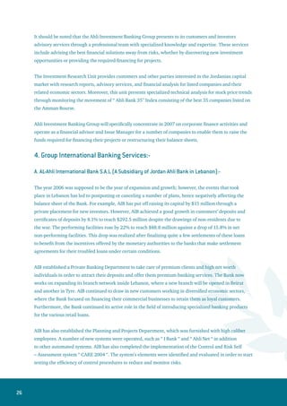 27
B. Cyprus Branch:
Despite the unstable regional circumstances in Lebanon, the Cyprus branch celebrated yet another year
full of achievements, which culminated in increasing profits by 150%, compared to 2005. Furthermore,
at the beginning of 2006, the Central Bank of Cyprus has amended the licenses extended to International
Banking Units to permit them to operate in the local Cypriot market and render the banking services to
Cypriot individuals and institutions. The Cyprus branch continues to present its international banking
services, especially in the field of financing regional trade, processing international payments, dealing in
money market operations and trading in foreign currencies and commodities.
C. Branches in Palestine:
The Bank’s branches in Palestine achieved a growth of 7% in customers’ deposits as well as a reduction
of 5% in the general and administrative expenses. Total assets rose by 22% after raising the capital of
Palestinian branches from $5 million to $20 million during 2006.
Our Regional Management in Palestine will focus on risk management in order to increase the size of
lending in a safe and scientific approach. Moreover, the branches in Palestine will introduce and execute
some programs in the area of retail loans, such as the Soft Installments Program. A special program
to support Small and Medium Enterprises (SME) is under study in cooperation with the Palestinian
European Fund.
 