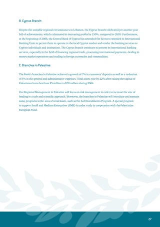 28
Cost Centers Sectors: -
1. Group Operations:
This Group presents all support services and activities for profit centers in the Bank, such as providing
the technical requirements needed for implementing programs related to improving customers’ service
and producing quality reports. Moreover, the Group Operations continued to render support services to
the branches with regards to training, granting authorizations, organizing and upgrading operations on
the current banking system. This Group includes the branches operations and automation department,
treasury operations department, electronic services department, trade finance department and the
procedures and processes department.
The Group currently concentrates on updating and developing systems and banking processes to realize
the Bank’s objectives in terms of centralizing all technical and specialized operations. Additionally, more
attention is being given to upgrade the electronic services systems, which provide alternative banking
service channels. The purpose of upgrading electronic services is to convert branches into sales centers
to present banking services for the public. The Group will always ensure the availability of unified and
consistent banking applications as well as the existence of a sound implementation of its operations.
2. Group Information Technology: -
The major task for this group during 2006 was to review and evaluate the core banking system in order
to replace the old one with a new state-of- the art system. The desired sophisticated system will gradually
enable and empower the Bank to achieve it strategic objectives. The implementation of the new system
should also accommodate the Bank’s latest changes in terms of re-engineering the banking processes,
restructuring management and reorganizing business segments. Therefore, the process of changing the
banking system has become an urgent imperative to match the restructuring process currently underway
in the Bank. The main objective lies on reviewing, evaluating, and selecting a supplier of the system with
the right technology and solutions. This will assist and support the Bank’s vision and its objectives in
streamlining and accelerating processes above and beyond meeting customers’ needs.
The IT Group prepared a Request For Information (RFI) letter and was sent to eleven companies
specialized in the area of banking software development. Eight companies responded, and they were
short- listed to only five companies after conducting a comprehensive review by a team of experts from
Jordan Ahli Bank. Based on the responses of the qualified companies and the strategic plan criteria of the
Bank, the IT Group has also prepared a Request For Proposals (RFP) document. According to this process,
the Bank requested from the initially qualified companies to present their proposals by the end of August
2006. These presentations aimed at providing the Bank with higher level of details for the proposed
systems as well as evaluating their compatibility with the needs and requirements of Jordan Ahli Bank.
The Bank later formed a team consisting of 35 staff members to evaluate the companies’ proposals for
selecting the best banking system.
 