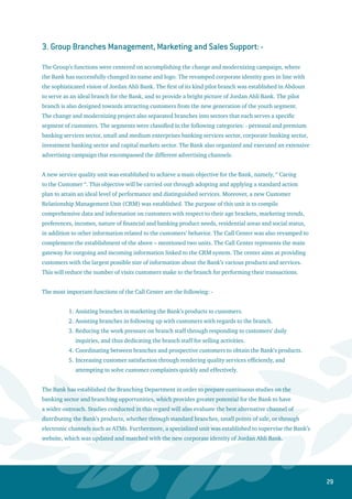 30
4. Group Logistics and Administrative Affairs: -
This Group has procured all the necessary logistics with regards to converting the Abdoun branch
to a Pilot Branch. This ideal branch will operate according to the most recent international banking
standards. The branch was renovated and furnished with the latest technical specifications for office
equipment, safety systems and IT systems. The Bank has also completed the renovation of its building in
the commercial district of Shmaisani to relocate all departments and units related to the credit function.
The Bank has also finished constructing two additional floors in its head quarters building. Additionally,
the Bank has installed the new signs that reflect the new corporate identity in all branches and sites of the
Bank.
5. Group Finance: -
Jordan Ahli Bank has contracted with a specialized international company to apply the Oracle Business
Suite system. This system will provide a highly sophisticated and comprehensive management
information system, which will benefit all sectors of the Bank. This Group has introduced and developed
analytical data and financial reports to measure and follow up the performance of branches based on
customer segments. Additionally, a new methodology was developed to prepare the annual budget for
the Bank in order to attain an integrated budget for each customer segment. Such a methodology was
designed through introducing new and advanced forms, which assist in monitoring the performance of
branches and segments on a monthly basis. All branches were also classified into different categories
according to their size and activity based on specific criteria.
6. Group Human Resources:
Jordan Ahli Bank considers its human resource as a strategic partner and key player in realizing its
general goals. The new era of the Bank, which has commenced in year 2006 within a contemporary
framework, was based upon a solid foresight and strong belief from the Bank’s management in its
distinctive young staff. In that respect, it is worth mentioning that the majority of top management,
middle management and supervisory vacant positions, which emerged in parallel with the new structure
of the Bank, have been occupied by resorting to internal human resources.
The training strategy has relied on utilizing internal resources and expertise in order to organize intense
courses concerning training of trainers for a number of employees. This was conducted in collaboration
with regional specialized centers, besides adopting advanced training programs and methodologies to
establish the cornerstone of our progressive educational policy. Consequently, these training programs
stood out in terms of quality, holding in their folds various subjects and fields that were deemed
pertinent to required job paths. Moreover, the training courses, workshops and forums covered all
banking specializations in addition to management, technical and behavioral skills. Therefore, the
management of the bank expressed its high appreciation to those who contributed to this successful
campaign through rewarding them financial incentives based on a profit-sharing scheme in accordance
 