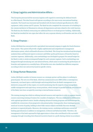 31
with their performance, which in turn boosted their job satisfaction. Furthermore, an internally designed
automated system was adopted to facilitate the performance appraisal mechanism via Internet network.
This tailor-made system was designed and developed in a way that complies with the different specialties
within the Bank, and assures fairness and objectivity.
Control  Risk Management Departments
1. Group Risk Management:
This Group has designed a modernized early alarm system for credit facilities that monitors any degrade
in the quality of existing accounts, products or the overall portfolio. The main role of this system is to
detect possible defaults that might occur, which help the Bank take the required procedures to rectify the
situation. The system comprises specific functions to follow up on remedial operations, which contributed
significantly to decreasing the size of accounts under surveillance. Also, special follow-up reports were
prepared to keep due accounts and credit accounts under close surveillance in order to assure the
adequacy of deposited collaterals, in addition to report any changes in the rating of such accounts. The
function of this system also extends to analyze the movement of accounts on the spot, as well as creating
a points-scorecard to help the bank take appropriate lending decisions in cooperation with a specialized
company in this field.
The Group has drawn a policy for operational risks along with developing the investment policy. Besides
that, it has set up a progressive business plan in addition to finishing a plan to overcome disasters for the
Branch of Cyprus. Furthermore, the Group has nailed down an electronic system for loan application that
complies with the international standards. It has also successfully prepared the Gap analysis in a manner
that fulfils the requirements of Basel II committee, and within a context of a business plan and application
to assure an early commitment to these requirements.
2. Credit Administration, Control and Documentation Department:
This department performs its control and supervisory functions via two parts: The first one is credit
control, and the second is administering and supporting the credit process. This department audits and
activates the extended facilities. Moreover, the soundness of credit decisions are ensured and checked
against their consistency with the Bank’s credit policy and the regulations of monetary authorities.
Periodic reviews are carried out over the facilities contracts, their guarantees, as well as the correctness of
all documents associated with these contracts.
3. Group Internal Audit:
This group has undergone an internal management restructuring during 2006 in response to the
development and restructuring process currently underway at Jordan Ahli Bank. The restructuring
process aims at achieving higher levels of effectiveness and using the same resources currently available
at the Bank.
 