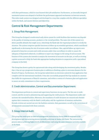 32
The Group Internal Audi focuses on contributing to the achievement of the broad goals of the Bank.
This will be carried out through directing the existing resources towards the banking activities, which
bear high risks in their nature. The risk-based approach is applied on all functions and activities of the
Bank. This Group also pays high attention to ensure that all directives and regulations of the monetary
authorities are adhered to. The above-mentioned implementation is expected to support and bolster the
overall supervision process.
Social and Cultural Responsibility:
In translating the principles of Jordan Ahli Bank’s code of conduct, and the Bank’s commitment to the
social responsibility, the management continuously tracks the administration and financing of social
and cultural projects for all types of social and non-profit organizations. Therefore, the Bank will firmly
provide full support to all social institutions based on fair standards and principles.
Jordan Ahli Bank continued during 2006 its efforts towards encouraging the social, productive and
scientific initiatives. Additionally, the Bank strives for improving the living standards of the less fortunate
people through grants and donations. The Bank also continues to support and sponsor the cultural
institutions and activities, especially in the area of publishing books and administering public awareness
seminars.
Group Strategy
Group Strategy plays a central role in the development and execution of Ahli Bank’s ambitious strategy.	
Strategic Planning: the strategic planning unit has completed, in coordination with the Board of
Directors and all of the Bank’s divisions, an ambitious, 2- year detailed action plan for the Bank.
The plan sets clear and detailed goals and targets all divisions within the Bank that will ensure the
successful implementation of Ahli Bank’s ambitious strategy. The plan stipulates all the changes
that are required in order to upgrade the quality of the Bank’s overall policies and procedures
(including risk management, human resources, technology infrastructure, sales and delivery
channels, corporate governance, strategic thinking, and financial planning) to world-class best
practice levels. Strategic Planning is currently tracking and enforcing the execution of this plan.
While it is a hugely ambitious endeavor, execution of the action plan will also guarantee that Ahli
Bank develops a state-of-the-art, best practice banking foundation in Jordan that can be safely used
as a solid and powerful base for regional expansion in the next 5 years.
Strategic Projects  Reengineering: sensitive and critically important projects throughout the Bank
are selected and transformed into Strategic Projects. These projects are then guided, managed
and coordinated directly by the Strategic Projects unit in Group Strategy. The Strategic Projects
 Reengineering units have supervised and implemented many key projects in the Bank that have
•
•
 