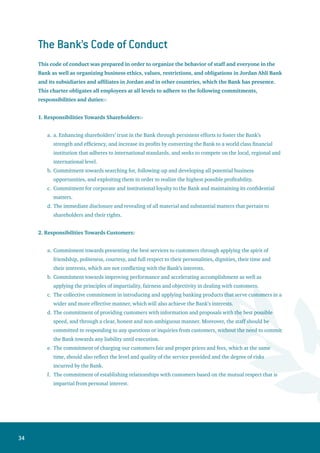 35
3 Responsibilities Towards Regulatory Parties:
Applying all laws, instructions and required rules in the countries where the Bank operates.
Commitment towards the true disclosure of information required by regulators. This commitment
should be honest, open, prompt, clear and courteous.
Commitment towards maintaining high-level and professional relationships with regulatory
institutions’ officials. Jordan Ahli Bank staff shall always work to win the regulators’ confidence in
the Bank through its full compliance with the rules and regulations in force.
The unconditional commitment towards cooperating with regulatory parties based on professional
principles, and assisting the Bank’s board of directors members to reach their high performance of
their commitments in this field.
4. Responsibilities Towards Colleagues:
Commitment towards working in a team spirit, because the success of the performance of any
employee depends directly or indirectly upon the success of the work performed by other staff.
Enhancing the spirits of brotherhood, friendship, mutual respect and appreciation among
colleagues.
Presenting the full support and advice to colleagues.
Commitment towards the team work, represented by the following rules: honesty, mutual respect,
frankness and accepting middle solutions.
Commitment towards reducing the time of meetings to the minimum needed in order to save the
colleagues’ time and effort.
5. Responsibilities Towards Society:
Professional Responsibilities:
Commitment towards presenting proposals, programs, products and services that contribute
directly or indirectly to the social development, improve and expand the opportunities to benefit
from the banking services by a wider base of customers.
Commitment towards abiding by the local cultural traditions in the Bank’s advertisements and
public campaigns, which should always positively contribute to the enhancement of social values,
educating the local communities and publicizing professional banking culture.
The Bank should refrain from providing any programs or services that aim to serve any specific
political, religious or ethnic interests.
b.	Solidarity Responsibilities:
Commitment towards financing a well- prepared annual program for the social support of the
voluntary associations operating in the local communities. As well, supporting the cultural
initiatives and institutions, publishing books and supporting other cultural activities.
a.
b.
c.
d.
a.
b.
c.
d.
e.
a.
•
•
•
•
 