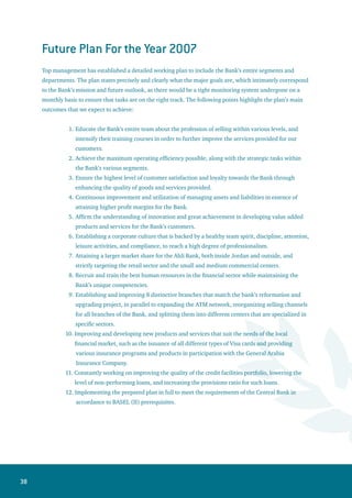39
Major Financial Indicators for 2006
The following are details of the main items of changes in assets, liabilities, and contra accounts:
Assets
The Balance Sheet total (excluding contra accounts) amounted to JD 1,740,841,639 as of
Dec.31st 2006, compared with JD 1,674,647,045 as of Dec.31st 2005 – an increase of JD
66,194,594. With the inclusion of contra accounts, the 2006 total would amount to JD
2,387,676,321 compared with JD 2,385,580,876 - an increase of JD 2,095,445 over the
preceding period.
Cash in hand and at banks amounted to JD 751,878,269 at the end of 2006, compared with
JD 789,037,737 at the end of 2005 – a decrease of JD 37,159,468.
The value of securities and investments amounted to JD 240,465,861 at the end of 2006
compared to JD 201,841,330 at the end of 2005. This amount includes JD 173,822,556 of
Jordan government bonds and various other government guaranteed bonds, and corporate
bonds issued by public institutions and companies, compared to JD 148,942,702 at the end
of 2005.
The balance of credit facilities (before provisions and interest in suspense) amounted to
JD 739,070,006 at the end of 2006, compared with JD 703,045,028 at the end of 2005
– an increase of JD 36,024,978 over the preceding year. This amount includes discounted
commercial bills amounting to JD 62,159,949 in addition to outstanding overdraft
accounts amounted to JD 148,281,724, credit cards, loans and advances amounting to JD
528,628,333.
The net book value of real estate, machinery and equipment, and furniture (after
depreciation) amounted to JD 49,463,250 at the end of 2006, compared with JD 46,701,744
at the end of 2005.
Liabilities
The balance of current and call accounts, savings, term and bank deposits amounted to JD
1,328,059,783 at the end of 2006, compared with JD 1,291,488,333 at the end of 2005 – an
increase of JD 36,571,450.
The balance of reserves and various provisions amounted to JD 40,388,776 on December
31st 2006, compared with JD 42,783,778 at the end of 2005.
1.
2.
3.
4.
5.
1.
2.
 