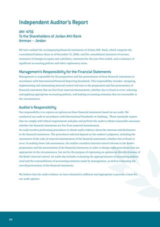 45
Opinion
In our opinion, the financial statements present fairly, in all material respects, the consolidated financial
position of Jordan Ahli Bank as of December 31, 2006, and its financial performance and its consolidated
cash flows for the year then ended in accordance with International Financial Reporting Standards.
Report on Other Legal and Regulatory Requirements
The Bank maintains proper accounting records and the accompanying consolidated financial statements
are in agreement therewith and with the financial data presented in the Board of Directors’ report. We
recommend that the General Assembly of Shareholders approve these financial statements.
The accompanying financial statements are a translation of the statutory financial statements which are
in the Arabic language to which reference should be made.
Deloitte  Touche (M. E.) - Jordan
Amman – Jordan March 7, 2007
 