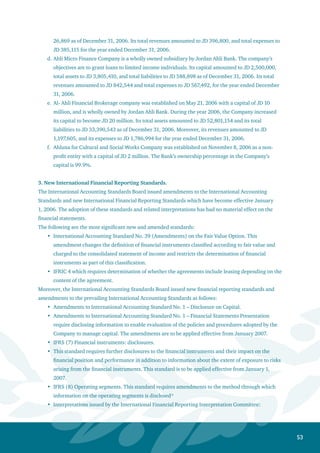54
IFRIC 8: Scope of IFRS 2 *
IFRIC 9: Reassessment of embedded derivatives
IFRIC 11: Group and treasury share transactions
IFRIC 12: Service concession arrangements **
* May not be adopted prior to endorsement, expected in June 2007.
** May not be adopted prior to endorsement for arrangements currently accounted for under IFRIC 4.
Financial Assets Held for Trading
Financial assets held for trading are initially recognized at fair value when purchased. They are
subsequently re-measured to fair value, and the resulting change is included in the consolidated
income statement in the period in which it arises. Moreover, fair value differences resulting from
the translation of foreign currency non-monetary assets are taken to the consolidated income
statement.
Distributed income or realized interest is recorded in the consolidated income statement.
Direct Credit Facilities
A provision for the impairment in direct credit facilities is recognized when it is obvious that the
amounts due to the Bank can not be recovered, there is an objective evidence of the existence of an
event negatively affecting the future cash flows of the direct credit facilities, and the impairment
amount can be estimated. The provision is taken to the consolidated statement of income.
Interest and commission on non-performing credit facilities are suspended in accordance with the
instructions of the Central Bank of Jordan and applicable laws in the subsidiary’s country.
Impaired credit facilities, for which specific provisions have been taken, are written off by charging
the provision after all efforts have been made to recover the assets. Any surplus in the provision (if
any), is taken to the consolidated statement of income, while debt recoveries are taken to income.
Non-performing credit facilities with provisions and interest in suspense equivalent to the balance
of these facilities are transferred to off-balance sheet items.
Available-for-Sale Financial Assets
Available-for-sale financial assets are initially recorded at fair value including acquisition costs.
They are subsequently re-measured to fair value as of the date of the financial statements.
Moreover, changes in fair value are recorded in a separate account within owners’ equity. When
these assets are fully or partially sold, disposed of, or determined to be impaired, the income
or losses are recorded in the consolidated statement of income, including the related amounts
previously recorded within owners’ equity. The loss resulting from the impaired value of the debt
instruments is reversed when it is objectively evident that the increase in their fair value occurred
after the losses had been recognized. Moreover, impairment losses resulting from the decline in the
value of equity securities can not be reversed.
Income and losses resulting from the foreign exchange of interest-bearing available-for-sale debt
instruments are included in the consolidated statement of income. The differences in the foreign
currency of equity instruments are included in the cumulative change in fair value within owners’
equity.
•
•
•
•
•
•
•
•
•
•
•
•
•
 
