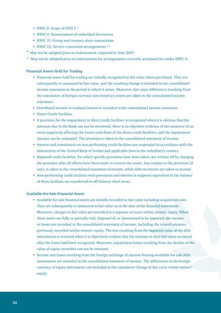 55
Interest from available-for-sale financial instruments is recorded in the consolidated statement of
income using the effective interest method. Impairment in assets is recorded in the consolidated
statement of income when incurred.
Financial instruments for which fair value can not be reliably determined are shown at cost. The
decline in value is recorded in the consolidated statement of income.
Held-to-Maturity Investments
Held-to-maturity investments are initially recognized at cost after adding acquisition costs less any
impairment losses. Premiums and discounts, (if any) are amortized using the effective interest rate
method. Less any provisions from impairment loss.
Fair Value:
The fair value of a listed financial asset is based on its closing market price prevailing on the date of the
consolidated financial statements. For an unlisted financial asset with no quoted market price, fair value
is estimated by one of the following ways:
Comparing it to another financial asset with similar terms and conditions.
Analyzing future cash flows and using the discounted cash flow technique through adopting a
discount rate used in a similar instrument.
Adopting options pricing models.
Long-term non-interest bearing financial assets and financial liabilities are valued according to
discounted cash flows and the effective interest rate method. The discount interest is taken to the
received interest income within the consolidated statement of income.
The valuation methods aim at obtaining a fair value reflecting market expectations taking into
consideration market factors, and any expected risks and benefits upon estimating the value of the
financial assets. Moreover, financial assets’ fair value of which can not be reliably measured are stated at
cost net of any impairment in its value.
Impairment in the Value of Financial Assets
The Bank reviews the values of financial assets on the date of the consolidated balance sheet in order
to determine if there are any indications of impairment in their value individually or in the form of
a portfolio. In case such indications exist, the recoverable value is estimated so as to determine the
impairment loss.
The impairment is determined as follows:
The impairment in financial assets recorded at amortized cost is determined on the basis of the
present value of the cash flows discounted at the original interest rate.
The impairment in the financial assets available for sale recorded at fair value represents the
difference between the book value and fair value.
The impairment in the financial assets recorded at cost is determined on the basis of the present
value of the expected cash flows discounted at the market interest rate of similar instruments.
The impairment in value is recorded in the consolidated statement of income. Any surplus in the
following period resulting from previous declines in the fair value of financial assets is taken to the
consolidated statement of income except for available-for-sale equity securities if the impairment is
temporary.
•
•
•
•
•
•
•
•
•
•
 