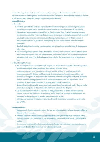 60
Gains or losses resulting from foreign currency translation are recorded in the consolidated
statement of income.
Translation differences for non-monetary assets and liabilities denominated in foreign currencies
are recorded as part of the change in fair value.
When consolidating the financial statements, assets and liabilities of the branches and subsidiaries
abroad are translated from the functional currency to the reporting currency using the average
exchange rates prevailing on the balance sheet date and declared by the Central Bank of Jordan.
Revenue and expense items are translated using the average exchange rates during the year, and
exchange differences (if any) are shown in a separate item within owners’ equity.
Treasury Stock
Treasury stock is stated at cost and deducted from shareholders’ equity. Treasury stock is not entitled
to dividends paid to shareholders nor do they have the right to participate or vote in the Bank’s General
Assembly meeting. Moreover gains or losses resulting from selling treasury Stock are not booked in the
consolidated statement of income but shown within shareholders’ equity.
Cash and Cash Equivalents
Cash and cash equivalents comprise cash balances with central banks and balances with banks and
financial institutions maturing within three months, less balances due to banks and financial institutions
maturing within three months and restricted funds.
Accounting Estimates
Preparation of the financial statements and the application of the accounting policies require the Bank’s
management to perform assessments and assumptions that affect the amounts of financial assets and
liabilities. Moreover, these assessments and assumptions affect revenues, expenses, provisions, and
changes in the fair value shown within owners’ equity. In particular, this requires the Bank’s management
to issue significant judgments and assumptions to assess future cash flow amounts and their timing.
Moreover, the said assessments are necessarily based on assumptions and factors with varying degrees of
consideration and uncertainty. In addition, actual results may differ from assessments due to the changes
resulting from the conditions and circumstances of those assessments in the future.
Management believes that the assessments adopted in the financial statements are reasonable. The
details are as follows:
A provision for performing and non-performing loans is taken on the bases and estimates approved
by management in conformity with International Financial Reporting Standards (IFRS). The
outcome of these bases and estimates is compared against the adequacy of the provisions as per the
Central Bank of Jordan instructions. The most strict outcome that conforms with the (IFRS) is used
for the purpose of determining the provision.
Impairment loss (if any) is taken after a sufficient and recent evaluation of the acquired properties
has been conducted by approved surveyors. The impairment loss is reviewed periodically.
The fiscal year is charged with its portion of income tax expenditures in accordance with the
regulations, laws, and accounting standards. Moreover, deferred tax assets and liabilities and the
income tax provision are recorded.
•
•
•
•
•
•
 