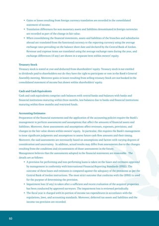 61
Management periodically reassesses the economic useful lives of tangible and intangible assets for
the purpose of calculating annual depreciation and amortization based on the general condition of
these assets and the assessment of their useful economic lives expected in the future. Impairment
loss (if any) is taken to the consolidated statement of income.
A provision is set for lawsuits raised against the Bank. This provision is subject to an adequate legal
study prepared by the Bank’s legal advisor. Moreover, the study highlights potential risks that the
Bank may encounter in the future. Such legal assessments are reviewed periodically.
Management frequently reviews financial assets stated at cost to estimate any decline in their
value. Impairment (if any) is taken to the consolidated statement of income as an expense for the
year.
4. Cash and Balances at Central Banks
This item consists of the following:
December 31,
2006 2005
JD JD
Cash in vaults 20,315,134 16,922,684
Balances at central banks:
Current accounts 6,094,221 22,987,758
Time and notice deposits 14,023,415 8,331,066
Mandatory cash reserve 92,533,790 102,161,134
Certificates of deposit 209,586,810 302,700,000
Total Balances at Central Banks 322,238,236 436,179,958
Total Cash and Balances at Central Banks 342,553,370 453,102,642
In addition to the cash reserve at the Central Bank of Jordan, there are also restricted balances
amounting to JD 139,566 as of December 31, 2006 (against JD 460,850 as of December 31, 2005).
Included in cash balances at central banks is an amount of JD 193,843,255 as of December 31,
2006 (against JD 47,632,542 as of December 31, 2005) maturing within a period exceeding three
months.
Certificated of deposit maturing within less than three months amounted to JD 166,000,000 at
an interest rate of 6.06% while certificates of deposit maturing after more than three months
amounted to JD 43,586,810 at an interest rate of 6.78%.
•
•
•
•
•
•
 