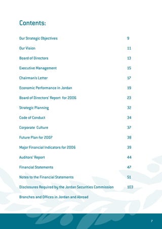 Contents:
Our Strategic Objectives								 9
Our Vision										 11
Board of Directors									 13
Executive Management								 15
Chairman’s Letter 									 17
Economic Performance in Jordan 						 19
Board of Directors’ Report for 2006 						 23
Strategic Planning 								 32
Code of Conduct 									 34
Corporate Culture 								 37
Future Plan for 2007 								 38
Major Financial Indicators for 2006						 39
Auditors’ Report 									 44
Financial Statements 								 47
Notes to the Financial Statements 						 51
Disclosures Required by the Jordan Securities Commission		 103
Branches and Offices in Jordan and Abroad
 