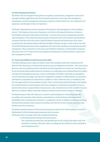 91
2.	Specifying Risks Mitigation Methods: the Bank’s management of risks depends on several
methods to reduce risk such as the following:
Guarantees and their liquidity including their coverage of the credit granted.
Obtaining approval from the credit facilities committee prior to extending credit.
Varying credit approval authority from one management level to another. This
depends on the size of the customer’s portfolio, maturity, and degree of customer’s
risk.
3.	Restricting the Assets and Liabilities Concentration Risk: the Bank manages this aspect
efficiently. Moreover, the Bank’s annual plan aims at distributing credit to various sectors
while concentrating on the promising ones. In addition, the plan includes the distribution of
credit to several geographical areas inside and outside Jordan.
4.	Studying, Controlling , and Following up on Credit : the Bank developed the policies
and procedures necessary for determining the credit study method, maintenance of the
neutrality and integrity of decision-making procedures, ensuring that credit risks are
properly assessed, approved, and constantly monitored.
The general framework of the credit policy includes setting credit approval authorities, clarification of
credit limits, and method of determining the risk degree.
Within the Bank’s organizational structure, there is segregation between the work units responsible for
the granting of credit and the work units responsible for controlling credit with regards to granting terms,
validity of the credit decision, and ascertaining the implementation of all of the credit extension terms
and adherence to the ceilings and determinants mentioned in the credit policy and related instructions.
Moreover, there are certain procedures for following up on performing credit facilities so as to keep them
operating, and for non-performing credit facilities so as to fix them.
The Bank restricts the concentration of assets and liabilities through distributing its activities over
several sectors and geographical areas inside and outside Jordan. Moreover, the Bank adopts a specific
strategy showing the credit ceilings granted to countries with high credit standings. These credit ceilings
are constantly monitored by the Bank’s Asset/Liability management and Credit Assessment Approval.
Furthermore, the Bank’s investment policy sets the investment distribution rates and their specifications
so as to distribute them in a manner that achieves a high return and reduces risk.
The details of the direct credit facilities portfolio are shown in Note (8). Furthermore, the Bank’s off-
balance sheet liabilities exposed to credit risks are shown in Note (51).
•
•
•
 