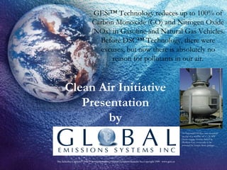 Clean Air Initiative Presentation by GESi™ Technology reduces up to 100% of Carbon Monoxide (CO) and Nitrogen Oxide (NOx) in Gasoline and Natural Gas Vehicles. Before DSC™ Technology, there were excuses, but now there is absolutely no reason for pollutants in our air. An Industrial GESI TM  unit mounted on top of a muffler on a 1.36 MW Deutz engine GenSet fueled by Methane Gas, eventually to be powered by Syngas from garbage. 