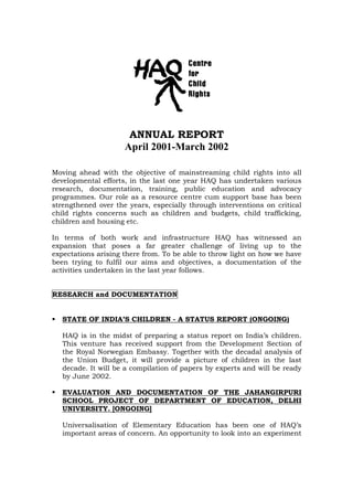 ANNUAL REPORT
April 2001-March 2002
Moving ahead with the objective of mainstreaming child rights into all
developmental efforts, in the last one year HAQ has undertaken various
research, documentation, training, public education and advocacy
programmes. Our role as a resource centre cum support base has been
strengthened over the years, especially through interventions on critical
child rights concerns such as children and budgets, child trafficking,
children and housing etc.
In terms of both work and infrastructure HAQ has witnessed an
expansion that poses a far greater challenge of living up to the
expectations arising there from. To be able to throw light on how we have
been trying to fulfil our aims and objectives, a documentation of the
activities undertaken in the last year follows.
RESEARCH and DOCUMENTATION
STATE OF INDIA’S CHILDREN - A STATUS REPORT (ONGOING)
HAQ is in the midst of preparing a status report on India’s children.
This venture has received support from the Development Section of
the Royal Norwegian Embassy. Together with the decadal analysis of
the Union Budget, it will provide a picture of children in the last
decade. It will be a compilation of papers by experts and will be ready
by June 2002.
EVALUATION AND DOCUMENTATION OF THE JAHANGIRPURI
SCHOOL PROJECT OF DEPARTMENT OF EDUCATION, DELHI
UNIVERSITY. [ONGOING]
Universalisation of Elementary Education has been one of HAQ’s
important areas of concern. An opportunity to look into an experiment
 